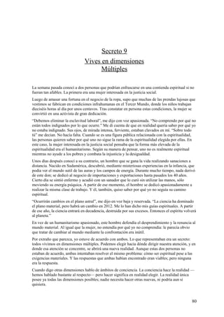 Secreto 9
Vives en dimensiones
Múltiples
La semana pasada conocí a dos personas que podrían enfrascarse en una contienda espiritual si no
fueran tan afables. La primera era una mujer interesada en la justicia social.
Luego de amasar una fortuna en el negocio de la ropa, supo que muchas de las prendas lujosas que
vestimos se fabrican en condiciones infrahumanas en el Tercer Mundo, donde los niños trabajan
dieciséis horas al día por unos centavos. Tras constatar en persona estas condiciones, la mujer se
convirtió en una activista de gran dedicación.
“Debemos eliminar la esclavitud laboral”, me dijo con voz apasionada. “No comprendo por qué no
están todos indignados por lo que ocurre.” Me di cuenta de que en realidad quería saber por qué yo
no estaba indignado. Sus ojos, de mirada intensa, ferviente, estaban clavados en mí. “Sobre todo
tú” me decían. No hacía falta. Cuando se es una figura pública relacionada con la espiritualidad,
las personas quieren saber por qué uno no sigue la rama de la espiritualidad elegida por ellas. En
este caso, la mujer interesada en la justicia social pensaba que la forma más elevada de la
espiritualidad era el humanitarismo. Según su manera de pensar, uno no es realmente espiritual
mientras no ayude a los pobres y combata la injusticia y la desigualdad.
Unos días después conocí a su contrario, un hombre que se gana la vida realizando sanaciones a
distancia. Nacido en Sudamérica, descubrió, mediante misteriosas experiencias en la infancia, que
podía ver el mundo sutil de las auras y los campos de energía. Durante mucho tiempo, nada derivó
de este don; se dedicó al negocio de importaciones y exportaciones hasta pasados los 40 años.
Cierto día se sintió enfermo y acudió con un sanador que lo curó sin utilizar las manos, sólo
moviendo su energía psíquica. A partir de ese momento, el hombre se dedicó apasionadamente a
realizar la misma clase de trabajo. Y él, también, quiso saber por qué yo no seguía su camino
espiritual.
“Ocurrirán cambios en el plano astral”, me dijo en voz baja y reservada. “La ciencia ha dominado
el plano material, pero habrá un cambio en 2012. Me lo han dicho mis guías espirituales. A partir
de ese año, la ciencia entrará en decadencia, destruida por sus excesos. Entonces el espíritu volverá
al planeta.”
En vez de un humanitarismo apasionado, este hombre defendía el desprendimiento y la renuncia al
mundo material. Al igual que la mujer, no entendía por qué yo no comprendía: le parecía obvio
que tratar de cambiar al mundo mediante la confrontación era inútil.
Por extraño que parezca, yo estuve de acuerdo con ambos. Lo que representaban era un secreto:
todos vivimos en dimensiones múltiples. Podemos elegir hacia dónde dirigir nuestra atención, y en
donde esa atención se concentre, se abrirá una nueva realidad. Aunque estas dos personas no
estaban de acuerdo, ambas intentaban resolver el mismo problema: cómo ser espiritual pese a las
exigencias materiales. Y las respuestas que ambas habían encontrado eran viables; pero ninguna
era la respuesta.
Cuando digo otras dimensiones hablo de ámbitos de conciencia. La conciencia hace la realidad —
hemos hablado bastante al respecto— pero hacer significa en realidad elegir. La realidad única
posee ya todas las dimensiones posibles; nadie necesita hacer otras nuevas, ni podría aun si
quisiera.

80

 