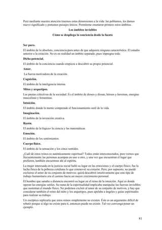 Pero mediante nuestra atención traemos estas dimensiones a la vida: las poblamos, les damos
nuevo significado y pintamos paisajes únicos. Permíteme enumerar primero estos ámbitos.
Los ámbitos invisibles
Cómo se despliega la conciencia desde la fuente
Ser puro.
El ámbito de lo absoluto, conciencia pura antes de que adquiera ninguna característica. El estadio
anterior a la creación. No es en realidad un ámbito separado, pues impregna todo.
Dicha potencial.
El ámbito de la conciencia cuando empieza a descubrir su propio potencial.
Amor.
La fuerza motivadora de la creación.
Cognición.
El ámbito de la inteligencia interna.
Mitos y arquetipos.
Las pautas colectivas de la sociedad. Es el ámbito de dioses y diosas, héroes y heroínas, energías
masculinas y femeninas.
Intuición.
El ámbito donde la mente comprende el funcionamiento sutil de la vida.
Imaginación.
El ámbito de la invención creativa.
Razón.
El ámbito de la lógica» la ciencia y las matemáticas.
Emoción.
El ámbito de los sentimientos.
Cuerpo físico.
El ámbito de la sensación y los cinco sentidos.
¿Cuál de estos reinos es auténticamente espiritual? Todos están interconectados, pero vemos que
frecuentemente las personas acampan en uno u otro, y una vez que encuentran el lugar que
prefieren, también encuentran ahí al espíritu.
La mujer interesada en la justicia social halló su lugar en las emociones y el cuerpo físico; fue la
lucha física de la pobreza cotidiana lo que conmovió su corazón. Pero, por supuesto, no puede
excluirse el amor de su conjunto de motivos; quizá descubrió intuitivamente que este tipo de
trabajo humanitario era el camino hacia un mayor crecimiento personal.
El hombre que sanaba a distancia encontró su lugar en el reino de la intuición. Aquí es donde
operan las energías sutiles. Su rama de la espiritualidad implicaba manipular las fuerzas invisibles
que sustentan el mundo físico. No podemos excluir al amor de su conjunto de motivos, y hay que
considerar también el reino del mito y los arquetipos, pues apelaba a ángeles y guías espirituales
para realizar su trabajo.
Un escéptico replicaría que estos reinos simplemente no existen. Éste es un argumento difícil de
rebatir porque si algo no existe para ti, entonces puede no existir. Tal vez convenga poner un
ejemplo.

81

 