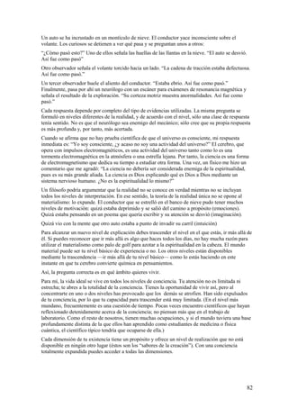 Un auto se ha incrustado en un montículo de nieve. El conductor yace inconsciente sobre el
volante. Los curiosos se detienen a ver qué pasa y se preguntan unos a otros:
“¿Cómo pasó esto?” Uno de ellos señala las huellas de las llantas en la nieve. “El auto se desvió.
Así fue como pasó”
Otro observador señala el volante torcido hacia un lado. “La cadena de tracción estaba defectuosa.
Así fue como pasó.”
Un tercer observador huele el aliento del conductor. “Estaba ebrio. Así fue como pasó.”
Finalmente, pasa por ahí un neurólogo con un escáner para exámenes de resonancia magnética y
señala el resultado de la exploración. “Su corteza motriz muestra anormalidades. Así fue como
pasó.”
Cada respuesta depende por completo del tipo de evidencias utilizadas. La misma pregunta se
formuló en niveles diferentes de la realidad, y de acuerdo con el nivel, sólo una clase de respuesta
tenía sentido. No es que el neurólogo sea enemigo del mecánico; sólo cree que su propia respuesta
es más profunda y, por tanto, más acertada.
Cuando se afirma que no hay prueba científica de que el universo es consciente, mi respuesta
inmediata es: “Yo soy consciente, ¿y acaso no soy una actividad del universo?” El cerebro, que
opera con impulsos electromagnéticos, es una actividad del universo tanto como lo es una
tormenta electromagnética en la atmósfera o una estrella lejana. Por tanto, la ciencia es una forma
de electromagnetismo que dedica su tiempo a estudiar otra forma. Una vez, un físico me hizo un
comentario que me agradó: “La ciencia no debería ser considerada enemiga de la espiritualidad,
pues es su más grande aliada. La ciencia es Dios explicando qué es Dios a Dios mediante un
sistema nervioso humano. ¿No es la espiritualidad lo mismo?”
Un filósofo podría argumentar que la realidad no se conoce en verdad mientras no se incluyan
todos los niveles de interpretación. En ese sentido, la teoría de la realidad única no se opone al
materialismo: lo expande. El conductor que se estrelló en el banco de nieve pudo tener muchos
niveles de motivación: quizá estaba deprimido y se salió del camino a propósito (emociones).
Quizá estaba pensando en un poema que quería escribir y su atención se desvió (imaginación).
Quizá vio con la mente que otro auto estaba a punto de invadir su carril (intuición)
Para alcanzar un nuevo nivel de explicación debes trascender el nivel en el que estás, ir más allá de
él. Si puedes reconocer que ir más allá es algo que haces todos los días, no hay mucha razón para
utilizar el materialismo como palo de golf para azotar a la espiritualidad en la cabeza. El mundo
material puede ser tu nivel básico de experiencia o no. Los otros niveles están disponibles
mediante la trascendencia —ir más allá de tu nivel básico— como lo estás haciendo en este
instante en que tu cerebro convierte química en pensamientos.
Así, la pregunta correcta es en qué ámbito quieres vivir.
Para mí, la vida ideal se vive en todos los niveles de conciencia. Tu atención no es limitada ni
estrecha; te abres a la totalidad de la conciencia. Tienes la oportunidad de vivir así, pero al
concentrarte en uno o dos niveles has provocado que los demás se atrofien. Han sido expulsados
de tu conciencia, por lo que tu capacidad para trascender está muy limitada. (En el nivel más
mundano, frecuentemente es una cuestión de tiempo. Pocas veces encuentro científicos que hayan
reflexionado detenidamente acerca de la conciencia; no piensan más que en el trabajo de
laboratorio. Como el resto de nosotros, tienen muchas ocupaciones, y si el mundo tuviera una base
profundamente distinta de la que ellos han aprendido como estudiantes de medicina o física
cuántica, el científico típico tendría que ocuparse de ella.)
Cada dimensión de tu existencia tiene un propósito y ofrece un nivel de realización que no está
disponible en ningún otro lugar (éstos son los “sabores de la creación”). Con una conciencia
totalmente expandida puedes acceder a todas las dimensiones.

82

 
