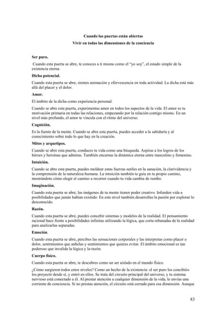 Cuando las puertas están abiertas
Vivir en todas las dimensiones de la conciencia
Ser puro.
Cuando esta puerta se abre, te conoces a ti mismo como el “yo soy”, el estado simple de la
existencia eterna.
Dicha potencial.
Cuando esta puerta se abre, sientes animación y efervescencia en toda actividad. La dicha está más
allá del placer y el dolor.
Amor.
El ámbito de la dicha como experiencia personal.
Cuando se abre esta puerta, experimentas amor en todos los aspectos de la vida. El amor es tu
motivación primaria en todas las relaciones, empezando por la relación contigo mismo. En un
nivel más profundo, el amor te vincula con el ritmo del universo.
Cognición.
Es la fuente de la mente. Cuando se abre esta puerta, puedes acceder a la sabiduría y al
conocimiento sobre todo lo que hay en la creación.
Mitos y arquetipos.
Cuando se abre esta puerta, conduces tu vida como una búsqueda. Aspiras a los logros de los
héroes y heroínas que admiras. También encarnas la dinámica eterna entre masculino y femenino.
Intuición.
Cuando se abre esta puerta, puedes moldear estas fuerzas sutiles en la sanación, la clarividencia y
la comprensión de la naturaleza humana. La intuición también te guía en tu propio camino,
mostrándote cómo elegir el camino a recorrer cuando tu vida cambia de rumbo.
Imaginación.
Cuando esta puerta se abre, las imágenes de tu mente tienen poder creativo. Infunden vida a
posibilidades que jamás habían existido. En este nivel también desarrollas la pasión por explorar lo
desconocido.
Razón.
Cuando esta puerta se abre, puedes concebir sistemas y modelos de la realidad. El pensamiento
racional hace frente a posibilidades infinitas utilizando la lógica, que corta rebanadas de la realidad
para analizarlas separadas.
Emoción.
Cuando esta puerta se abre, percibes las sensaciones corporales y las interpretas como placer o
dolor, sentimientos que anhelas y sentimientos que quieres evitar. El ámbito emocional es tan
poderoso que invalida la lógica y la-razón.
Cuerpo físico.
Cuando esta puerta se abre, te descubres como un ser aislado en el mundo físico.
¿Cómo surgieron todos estos niveles? Como un hecho de la existencia: el ser puro los concibió»
los proyectó desde sí, y entró en ellos. Se trata del circuito principal del universo, y tu sistema
nervioso está conectado a él. Al prestar atención a cualquier dimensión de la vida, le envías una
corriente de conciencia. Si no prestas atención, el circuito está cerrado para esa dimensión. Aunque

83

 