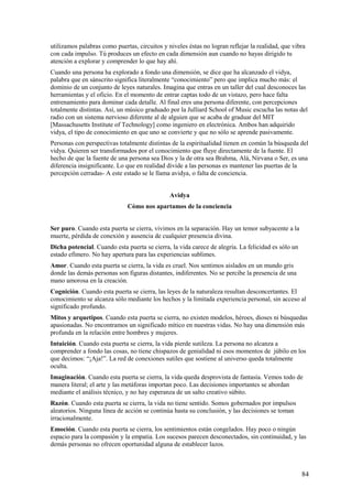 utilizamos palabras como puertas, circuitos y niveles éstas no logran reflejar la realidad, que vibra
con cada impulso. Tú produces un efecto en cada dimensión aun cuando no hayas dirigido tu
atención a explorar y comprender lo que hay ahí.
Cuando una persona ha explorado a fondo una dimensión, se dice que ha alcanzado el vidya,
palabra que en sánscrito significa literalmente “conocimiento” pero que implica mucho más: el
dominio de un conjunto de leyes naturales. Imagina que entras en un taller del cual desconoces las
herramientas y el oficio. En el momento de entrar captas todo de un vistazo, pero hace falta
entrenamiento para dominar cada detalle. Al final eres una persona diferente, con percepciones
totalmente distintas. Así, un músico graduado por la Julliard School of Music escucha las notas del
radio con un sistema nervioso diferente al de alguien que se acaba de graduar del MIT
[Massachusetts Institute of Technology] como ingeniero en electrónica. Ambos han adquirido
vidya, el tipo de conocimiento en que uno se convierte y que no sólo se aprende pasivamente.
Personas con perspectivas totalmente distintas de la espiritualidad tienen en común la búsqueda del
vidya. Quieren ser transformados por el conocimiento que fluye directamente de la fuente. El
hecho de que la fuente de una persona sea Dios y la de otra sea Brahma, Alá, Nirvana o Ser, es una
diferencia insignificante. Lo que en realidad divide a las personas es mantener las puertas de la
percepción cerradas- A este estado se le llama avidya, o falta de conciencia.
Avidya
Cómo nos apartamos de la conciencia
Ser puro. Cuando esta puerta se cierra, vivimos en la separación. Hay un temor subyacente a la
muerte, pérdida de conexión y ausencia de cualquier presencia divina.
Dicha potencial. Cuando esta puerta se cierra, la vida carece de alegría. La felicidad es sólo un
estado efímero. No hay apertura para las experiencias sublimes.
Amor. Cuando esta puerta se cierra, la vida es cruel. Nos sentimos aislados en un mundo gris
donde las demás personas son figuras distantes, indiferentes. No se percibe la presencia de una
mano amorosa en la creación.
Cognición. Cuando esta puerta se cierra, las leyes de la naturaleza resultan desconcertantes. El
conocimiento se alcanza sólo mediante los hechos y la limitada experiencia personal, sin acceso al
significado profundo.
Mitos y arquetipos. Cuando esta puerta se cierra, no existen modelos, héroes, dioses ni búsquedas
apasionadas. No encontramos un significado mítico en nuestras vidas. No hay una dimensión más
profunda en la relación entre hombres y mujeres.
Intuición. Cuando esta puerta se cierra, la vida pierde sutileza. La persona no alcanza a
comprender a fondo las cosas, no tiene chispazos de genialidad ni esos momentos de júbilo en los
que decimos: “¡Aja!”. La red de conexiones sutiles que sostiene al universo queda totalmente
oculta.
Imaginación. Cuando esta puerta se cierra, la vida queda desprovista de fantasía. Vemos todo de
manera literal; el arte y las metáforas importan poco. Las decisiones importantes se abordan
mediante el análisis técnico, y no hay esperanza de un salto creativo súbito.
Razón. Cuando esta puerta se cierra, la vida no tiene sentido. Somos gobernados por impulsos
aleatorios. Ninguna línea de acción se continúa hasta su conclusión, y las decisiones se toman
irracionalmente.
Emoción. Cuando esta puerta se cierra, los sentimientos están congelados. Hay poco o ningún
espacio para la compasión y la empatia. Los sucesos parecen desconectados, sin continuidad, y las
demás personas no ofrecen oportunidad alguna de establecer lazos.

84

 