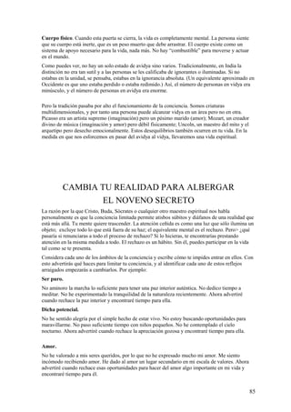 Cuerpo físico. Cuando esta puerta se cierra, la vida es completamente mental. La persona siente
que su cuerpo está inerte, que es un peso muerto que debe arrastrar. El cuerpo existe como un
sistema de apoyo necesario para la vida, nada más. No hay “combustible” para moverse y actuar
en el mundo.
Como puedes ver, no hay un solo estado de avidya sino varios. Tradicionalmente, en India la
distinción no era tan sutil y a las personas se les calificaba de ignorantes o iluminadas. Si no
estabas en la unidad, se pensaba, estabas en la ignorancia absoluta. (Un equivalente aproximado en
Occidente es que uno estaba perdido o estaba redimido.) Así, el número de personas en vidya era
minúsculo, y el número de personas en avidya era enorme.
Pero la tradición pasaba por alto el funcionamiento de la conciencia. Somos criaturas
multidimensionales, y por tanto una persona puede alcanzar vidya en un área pero no en otra.
Picasso era un artista supremo (imaginación) pero un pésimo marido (amor); Mozart, un creador
divino de música (imaginación y amor) pero débil físicamente; Uncoln, un maestro del mito y el
arquetipo pero desecho emocionalmente. Estos desequilibrios también ocurren en tu vida. En la
medida en que nos esforcemos en pasar del avidya al vidya, llevaremos una vida espiritual.

CAMBIA TU REALIDAD PARA ALBERGAR
EL NOVENO SECRETO
La razón por la que Cristo, Buda, Sócrates o cualquier otro maestro espiritual nos habla
personalmente es que la conciencia limitada permite atisbos súbitos y diáfanos de una realidad que
está más allá. Tu mente quiere trascender. La atención ceñida es como una luz que sólo ilumina un
objeto; excluye todo lo que está fuera de su haz; el equivalente mental es el rechazo. Pero> ¿qué
pasaría si renunciaras a todo el proceso de rechazo? Si lo hicieras, te encontrarías prestando
atención en la misma medida a todo. El rechazo es un hábito. Sin él, puedes participar en la vida
tal como se te presenta.
Considera cada uno de los ámbitos de la conciencia y escribe cómo te impides entrar en ellos. Con
esto advertirás qué haces para limitar tu conciencia, y al identificar cada uno de estos reflejos
arraigados empezarás a cambiarlos. Por ejemplo:
Ser puro.
No aminoro la marcha lo suficiente para tener una paz interior auténtica. No dedico tiempo a
meditar. No he experimentado la tranquilidad de la naturaleza recientemente. Ahora advertiré
cuando rechace la paz interior y encontraré tiempo para ella.
Dicha potencial.
No he sentido alegría por el simple hecho de estar vivo. No estoy buscando oportunidades para
maravillarme. No paso suficiente tiempo con niños pequeños. No he contemplado el cielo
nocturno. Ahora advertiré cuando rechace la apreciación gozosa y encontraré tiempo para ella.
Amor.
No he valorado a mis seres queridos, por lo que no he expresado mucho mi amor. Me siento
incómodo recibiendo amor. He dado al amor un lugar secundario en mi escala de valores. Ahora
advertiré cuando rechace esas oportunidades para hacer del amor algo importante en mi vida y
encontraré tiempo para él.

85

 
