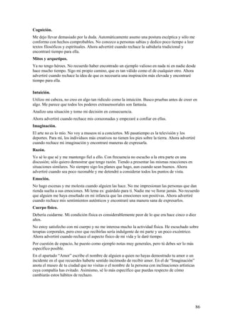Cognición.
Me dejo llevar demasiado por la duda. Automáticamente asumo una postura escéptica y sólo me
conformo con hechos comprobables. No conozco a personas sabias y dedico poco tiempo a leer
textos filosóficos y espirituales. Ahora advertiré cuando rechace la sabiduría tradicional y
encontraré tiempo para ella.
Mitos y arquetipos.
Ya no tengo héroes. No recuerdo haber encontrado un ejemplo valioso en nada ni en nadie desde
hace mucho tiempo. Sigo mi propio camino, que es tan válido como el de cualquier otro. Ahora
advertiré cuando rechace la idea de que es necesaria una inspiración más elevada y encontraré
tiempo para ella.
Intuición.
Utilizo mi cabeza, no creo en algo tan ridículo como la intuición. Busco pruebas antes de creer en
algo. Me parece que todos los poderes extrasensoriales son fantasía.
Analizo una situación y tomo mi decisión en consecuencia.
Ahora advertiré cuando rechace mis corazonadas y empezaré a confiar en ellas.
Imaginación.
El arte no es lo mío. No voy a museos ni a conciertos. Mi pasatiempo es la televisión y los
deportes. Para mí, los individuos más creativos no tienen los pies sobre la tierra. Ahora advertiré
cuando rechace mi imaginación y encontraré maneras de expresarla.
Razón.
Yo sé lo que sé y me mantengo fiel a ello. Con frecuencia no escucho a la otra parte en una
discusión; sólo quiero demostrar que tengo razón. Tiendo a presentar las mismas reacciones en
situaciones similares. No siempre sigo los planes que hago, aun cuando sean buenos. Ahora
advertiré cuando sea poco razonable y me detendré a considerar todos los puntos de vista.
Emoción.
No hago escenas y me molesta cuando alguien las hace. No me impresionan las personas que dan
rienda suelta a sus emociones. Mi lema es: guárdalo para ti. Nadie me ve llorar jamás. No recuerdo
que alguien me haya enseñado en mi infancia que las emociones son positivas. Ahora advertiré
cuando rechace mis sentimientos auténticos y encontraré una manera sana de expresarlos.
Cuerpo físico.
Debería cuidarme. Mi condición física es considerablemente peor de lo que era hace cinco o diez
años.
No estoy satisfecho con mi cuerpo y no me interesa mucho la actividad física. He escuchado sobre
terapias corporales, pero creo que recibirlas sería indulgente de mi parte y un poco excéntrico.
Ahora advertiré cuando rechace el aspecto físico de mi vida y le daré tiempo.
Por cuestión de espacio, he puesto como ejemplo notas muy generales, pero tú debes ser lo más
específico posible.
En el apartado “Amor” escribe el nombre de alguien a quien no hayas demostrado tu amor o un
incidente en el que recuerdes haberte sentido incómodo de recibir amor. En el de “Imaginación”
anota el museo de tu ciudad que no visitas o el nombre de la persona con inclinaciones artísticas
cuya compañía has evitado. Asimismo, sé lo más específico que puedas respecto de cómo
cambiarás estos hábitos de rechazo.

86

 