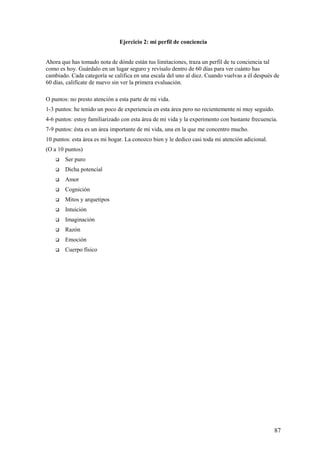 Ejercicio 2: mi perfil de conciencia
Ahora que has tomado nota de dónde están tus limitaciones, traza un perfil de tu conciencia tal
como es hoy. Guárdalo en un lugar seguro y revísalo dentro de 60 días para ver cuánto has
cambiado. Cada categoría se califica en una escala del uno al diez. Cuando vuelvas a él después de
60 días, califícate de nuevo sin ver la primera evaluación.
O puntos: no presto atención a esta parte de mi vida.
1-3 puntos: he tenido un poco de experiencia en esta área pero no recientemente ni muy seguido.
4-6 puntos: estoy familiarizado con esta área de mi vida y la experimento con bastante frecuencia.
7-9 puntos: ésta es un área importante de mi vida, una en la que me concentro mucho.
10 puntos: esta área es mi hogar. La conozco bien y le dedico casi toda mi atención adicional.
(O a 10 puntos)


Ser puro



Dicha potencial



Amor



Cognición



Mitos y arquetipos



Intuición



Imaginación



Razón



Emoción



Cuerpo físico

87

 