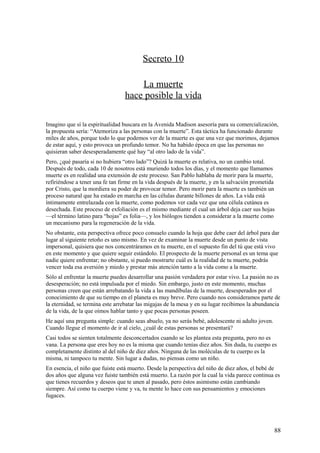 Secreto 10
La muerte
hace posible la vida
Imagino que sí la espiritualidad buscara en la Avenida Madison asesoría para su comercialización,
la propuesta sería: “Atemoriza a las personas con la muerte”. Esta táctica ha funcionado durante
miles de años, porque todo lo que podemos ver de la muerte es que una vez que morimos, dejamos
de estar aquí, y esto provoca un profundo temor. No ha habido época en que las personas no
quisieran saber desesperadamente qué hay “al otro lado de la vida”.
Pero, ¿qué pasaría si no hubiera “otro lado”? Quizá la muerte es relativa, no un cambio total.
Después de todo, cada 10 de nosotros está muriendo todos los días, y el momento que llamamos
muerte es en realidad una extensión de este proceso. San Pablo hablaba de morir para la muerte,
refiriéndose a tener una fe tan firme en la vida después de la muerte, y en la salvación prometida
por Cristo, que la mordiera su poder de provocar temor. Pero morir para la muerte es también un
proceso natural que ha estado en marcha en las células durante billones de años. La vida está
íntimamente entrelazada con la muerte, como podemos ver cada vez que una célula cutánea es
desechada. Este proceso de exfoliación es el mismo mediante el cual un árbol deja caer sus hojas
—el término latino para “hojas” es folia—, y los biólogos tienden a considerar a la muerte como
un mecanismo para la regeneración de la vida.
No obstante, esta perspectiva ofrece poco consuelo cuando la hoja que debe caer del árbol para dar
lugar al siguiente retoño es uno mismo. En vez de examinar la muerte desde un punto de vista
impersonal, quisiera que nos concentráramos en tu muerte, en el supuesto fin del tú que está vivo
en este momento y que quiere seguir estándolo. El prospecto de la muerte personal es un tema que
nadie quiere enfrentar; no obstante, si puedo mostrarte cuál es la realidad de tu muerte, podrás
vencer toda esa aversión y miedo y prestar más atención tanto a la vida como a la muerte.
Sólo al enfrentar la muerte puedes desarrollar una pasión verdadera por estar vivo. La pasión no es
desesperación; no está impulsada por el miedo. Sin embargo, justo en este momento, muchas
personas creen que están arrebatando la vida a las mandíbulas de la muerte, desesperados por el
conocimiento de que su tiempo en el planeta es muy breve. Pero cuando nos consideramos parte de
la eternidad, se termina este arrebatar las migajas de la mesa y en su lugar recibimos la abundancia
de la vida, de la que oímos hablar tanto y que pocas personas poseen.
He aquí una pregunta simple: cuando seas abuelo, ya no serás bebé, adolescente ni adulto joven.
Cuando llegue el momento de ir al cielo, ¿cuál de estas personas se presentará?
Casi todos se sienten totalmente desconcertados cuando se les plantea esta pregunta, pero no es
vana. La persona que eres hoy no es la misma que cuando tenías diez años. Sin duda, tu cuerpo es
completamente distinto al del niño de diez años. Ninguna de las moléculas de tu cuerpo es la
misma, ni tampoco tu mente. Sin lugar a dudas, no piensas como un niño.
En esencia, el niño que fuiste está muerto. Desde la perspectiva del niño de diez años, el bebé de
dos años que alguna vez fuiste también está muerto. La razón por la cual la vida parece continua es
que tienes recuerdos y deseos que te unen al pasado, pero éstos asimismo están cambiando
siempre. Así como tu cuerpo viene y va, tu mente lo hace con sus pensamientos y emociones
fugaces.

88

 