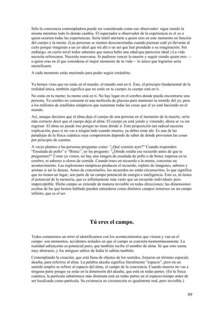 Sólo la conciencia contempladora puede ser considerada como ese observador: sigue siendo la
misma mientras todo lo demás cambia. El espectador u observador de la experiencia es el yo a
quien ocurren todas las experiencias. Sería inútil aterrarte a quien eres en este momento en función
del cuerpo y la mente. (Las personas se sienten desconcertadas cuando piensan cuál yo llevarán al
cielo porque imaginan a un yo ideal que irá ahí o un ser que han prendado a su imaginación. Sin
embargo, en cierto nivel todos sabemos que nunca hubo una edad que pareciera ideal.) La vida
necesita refrescarse. Necesita renovarse. Si pudieras vencer la muerte y seguir siendo quien eres —
o quien eras en el que consideras el mejor momento de tu vida— lo único que lograrías sería
momificarte.
A cada momento estás muriendo para poder seguir creándote.
Ya hemos visto que no estás en el mundo; el mundo está en ti. Éste, el principio fundamental de la
realidad única, también significa que no estás en tu cuerpo; tu cuerpo está en ti.
No estás en tu mente; tu mente está en ti. No hay lugar en el cerebro donde pueda encontrarse una
persona. Tu cerebro no consume ni una molécula de glucosa para mantener tu sentido del yo, pese
a los millones de estallidos sinápticos que sustentan todas las cosas que el yo está haciendo en el
mundo.
Así, aunque decimos que el alma deja el cuerpo de una persona en el momento de la muerte, sería
más correcto decir que el cuerpo deja al alma. El cuerpo ya está yendo y viniendo; ahora se va sin
regresar. El alma no puede irse porque no tiene dónde ir. Esta proposición tan radical necesita
explicación, pues si no vas a ningún lado cuando mueres, ya debes estar ahí. Es una de las
paradojas de la física cuántica cuya comprensión depende de saber de dónde provienen las cosas
por principio de cuentas.
A veces planteo a las personas preguntas como: “¿Qué comiste ayer?” Cuando responden:
“Ensalada de pollo” o “Bistec”, yo les pregunto: “¿Dónde estaba ese recuerdo antes de que te
preguntara?” Como ya vimos, no hay una imagen de ensalada de pollo o de bistec impresa en tu
cerebro, ni sabores u olores de comida. Cuando traes un recuerdo a la mente, concretas un
acontecimiento. Las explosiones sinápticas producen el recuerdo, repleto de imágenes, sabores y
aromas si así lo deseas. Antes de concretarlos, los recuerdos no están circunscritos, lo que significa
que no tienen un lugar; son parte de un campo potencial de energía o inteligencia. Esto es, tú tienes
el potencial de la memoria, que es infinitamente más vasto que un recuerdo individual» pero
imperceptible. Dicho campo se extiende de manera invisible en todas direcciones; las dimensiones
ocultas de las que hemos hablado pueden entenderse como distintos campos inmersos en un campo
infinito, que es el ser.

Tú eres el campo.
Todos cometemos un error al identificarnos con los acontecimientos que vienen y van en el
campo: son momentos, accidentes aislados en que el campo se concreta momentáneamente. La
realidad subyacente es potencial puro, que también recibe el nombre de alma. Sé que esto suena
muy abstracto, y los antiguos sabios de India lo sabían también.
Contemplando la creación, que está llena de objetos de los sentidos, forjaron un término especial,
akasha, para referirse al alma. La palabra akasha significa literalmente “espacio”, pero en un
sentido amplio se refiere al espacio del alma, el campo de la conciencia. Cuando mueres no vas a
ninguna parte porque ya estás en la dimensión del akasha, que está en todas partes. (En la física
cuántica, la partícula subatómica más diminuta está en todas partes en el espacio-tiempo antes de
ser localizada como partícula. Su existencia no circunscrita es igualmente real, pero invisible.)

89

 