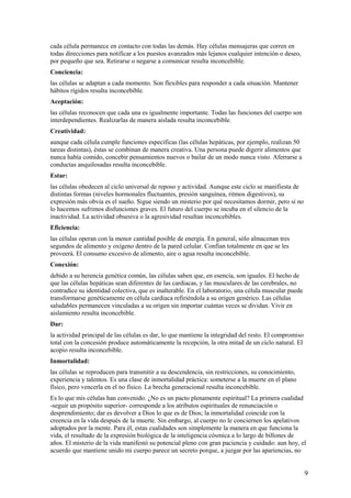 cada célula permanece en contacto con todas las demás. Hay células mensajeras que corren en
todas direcciones para notificar a los puestos avanzados más lejanos cualquier intención o deseo,
por pequeño que sea. Retirarse o negarse a comunicar resulta inconcebible.
Conciencia:
las células se adaptan a cada momento. Son flexibles para responder a cada situación. Mantener
hábitos rígidos resulta inconcebible.
Aceptación:
las células reconocen que cada una es igualmente importante. Todas las funciones del cuerpo son
interdependientes. Realizarlas de manera aislada resulta inconcebible.
Creatividad:
aunque cada célula cumple funciones específicas (las células hepáticas, por ejemplo, realizan 50
tareas distintas), éstas se combinan de manera creativa. Una persona puede digerir alimentos que
nunca había comido, concebir pensamientos nuevos o bailar de un modo nunca visto. Aferrarse a
conductas anquilosadas resulta inconcebible.
Estar:
las células obedecen al ciclo universal de reposo y actividad. Aunque este ciclo se manifiesta de
distintas formas (niveles hormonales fluctuantes, presión sanguínea, ritmos digestivos), su
expresión más obvia es el sueño. Sigue siendo un misterio por qué necesitamos dormir, pero si no
lo hacemos sufrimos disfunciones graves. El futuro del cuerpo se incuba en el silencio de la
inactividad. La actividad obsesiva o la agresividad resultan inconcebibles.
Eficiencia:
las células operan con la menor cantidad posible de energía. En general, sólo almacenan tres
segundos de alimento y oxígeno dentro de la pared celular. Confían totalmente en que se les
proveerá. El consumo excesivo de alimento, aire o agua resulta inconcebible.
Conexión:
debido a su herencia genética común, las células saben que, en esencia, son iguales. El hecho de
que las células hepáticas sean diferentes de las cardiacas, y las musculares de las cerebrales, no
contradice su identidad colectiva, que es inalterable. En el laboratorio, una célula muscular puede
transformarse genéticamente en célula cardiaca refiriéndola a su origen genérico. Las células
saludables permanecen vinculadas a su origen sin importar cuántas veces se dividan. Vivir en
aislamiento resulta inconcebible.
Dar:
la actividad principal de las células es dar, lo que mantiene la integridad del resto. El compromiso
total con la concesión produce automáticamente la recepción, la otra mitad de un ciclo natural. El
acopio resulta inconcebible.
Inmortalidad:
las células se reproducen para transmitir a su descendencia, sin restricciones, su conocimiento,
experiencia y talentos. Es una clase de inmortalidad práctica: someterse a la muerte en el plano
físico, pero vencerla en el no físico. La brecha generacional resulta inconcebible.
Es lo que mis células han convenido. ¿No es un pacto plenamente espiritual? La primera cualidad
-seguir un propósito superior- corresponde a los atributos espirituales de renunciación o
desprendimiento; dar es devolver a Dios lo que es de Dios; la inmortalidad coincide con la
creencia en la vida después de la muerte. Sin embargo, al cuerpo no le conciernen los apelativos
adoptados por la mente. Para él, estas cualidades son simplemente la manera en que funciona la
vida, el resultado de la expresión biológica de la inteligencia cósmica a lo largo de billones de
años. El misterio de la vida manifestó su potencial pleno con gran paciencia y cuidado: aun hoy, el
acuerdo que mantiene unido mi cuerpo parece un secreto porque, a juzgar por las apariencias, no

9

 