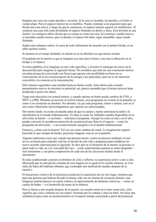 Imagina una casa con cuatro paredes y un techo. Si la casa se incendia, las paredes y el techo se
vienen abajo. Pero el espacio interior no se modifica. Puedes contratar a un arquitecto para que
diseñe una casa nueva, y luego de que la construyas, el espacio interior seguirá sin modificarse. Al
construir una casa sólo estás dividiendo el espacio ilimitado en dentro y fuera. Esta división es una
ilusión. Los antiguos sabios decían que tu cuerpo es como esa casa. Se construye cuando naces y
se incendia cuando mueres, pero el akasha, el espacio del alma, sigue inmutable; sigue siendo
ilimitado.
Según estos antiguos sabios, la causa de todo sufrimiento de acuerdo con el primer klesha, es no
saber quiénes somos.
Si estamos en el campo ilimitado, la muerte no es en absoluto eso que hemos temido.
El propósito de la muerte es que te imagines con una nueva forma y una nueva ubicación en el
tiempo y el espacio.
En otras palabras, tú te imaginas en esta vida específica, y al morir te sumerges de nuevo en lo
desconocido para imaginar tu siguiente forma. No considero que ésta sea una conclusión mística
(en parte porque he conversado con físicos que apoyan esta posibilidad con base en su
conocimiento de la no-circunscripción de la energía y las partículas), pero no es mí intención
convertirte a la creencia en la reencarnación,
Sólo estamos siguiendo a una realidad hasta su fuente oculta. Justo ahora estás creando
pensamientos nuevos al concretar tu potencial; así, parece razonable que el mismo proceso haya
producido a quien eres ahora.
Tengo una televisión con control remoto, y cuando oprimo un botón puedo cambiar de CNN, a
MTV o a PBS. Mientras no accione el control remoto, esos programas no existen en la pantalla; es
como si no existieran en absoluto. No obstante, sé que cada programa, entero e intacto, está en el
aire como vibraciones electromagnéticas que esperan ser seleccionadas,
Del mismo modo, tú existes en akasha antes de que tu cuerpo y mente sintonicen la señal y la
manifiesten en el mundo tridimensional. Tu alma es como los múltiples canales disponibles en la
televisión; tu karma —o acciones— sintoniza el programa. Aunque no creas en una o en el otro,
puedes convertir la asombrosa transición de un potencial que flota en el espacio —como los
programas de televisión— a un acontecimiento categórico en el mundo tridimensional.
Entonces, ¿cómo será la muerte? Tal vez sea como cambiar de canal. La imaginación seguirá
haciendo lo que siempre ha hecho: proyectar imágenes nuevas en la pantalla.
Algunas tradiciones creen que cuando una persona muere, ocurre un proceso mediante el cual
revive su karma para entender cuál fue el meollo de esta vida y prepararse para establecer un
nuevo acuerdo espiritual para la siguiente. Se dice que en el momento de la muerte, la persona ve
pasar toda su vida, no a la velocidad del rayo —como experimentan quienes se están ahogando—
sino lentamente y con plena comprensión de cada una de las elecciones hechas desde el
nacimiento.
Si estás condicionado a pensar en términos de cielo e infierno, tu experiencia será ir a uno u otro.
(Recuerda que la concepción cristiana de esos lugares no es igual en la versión islámica, ni a los
miles de lokas del budismo tibetano, que contempla una multitud de mundos después de la
muerte.)
El mecanismo creativo de la conciencia producirá la experiencia de ese otro lugar, mientras que
para una persona que hubiera llevado la misma vida con un sistema de creencias distinto, esas
imágenes podrían parecer un sueño extático, la representación de fantasías colectivas —como un
cuento de hadas— o el desarrollo de temas de la infancia.
Pero si fueras a otro mundo después de la muerte, ese mundo estará en ti tanto como éste, ¿Eso
significa que cielo e infierno no son reales? Asómate por la ventana y mira un árbol. No tiene otra
realidad excepto como un acontecimiento en el espacio-tiempo concretado a partir del potencial

90

 
