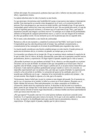 infinito del campo. En consecuencia, podemos decir que cielo e infierno son tan reales como ese
árbol, e igualmente irreales.
La ruptura absoluta entre la vida y la muerte es una ilusión.
Lo que preocupa a las personas ante la pérdida del cuerpo es que parece una ruptura o interrupción
terrible. Esta interrupción se concibe como desaparecer en el vacío; es la extinción total de la
persona. Pero esta perspectiva, que suscita un miedo terrible, está limitada al ego. El ego ansia la
continuidad; quiere sentirse hoy como una extensión de ayer. Sin esa cuerda para asirse, el viaje de
un día al siguiente parecería inconexo, o al menos eso es lo que teme el ego. Pero, ¿qué tanto te
traumatiza concebir una imagen o un deseo nuevos? Te sumerges en el campo de las posibilidades
infinitas en búsqueda de cualquier pensamiento nuevo, y vuelves con una imagen de los trillones
de ellas que podrían existir. En ese momento ya no eres la persona que eras un segundo atrás.
Por lo tanto, estás aferrándote a una ilusión de continuidad.
Renuncia a ella en este momento y cumplirás la sentencia de San Pablo: morir para la muerte.
Comprenderás que has sido discontinuo todo el tiempo: has cambiado constantemente, y
constantemente te has sumergido en el océano de posibilidades para engendrar algo nuevo.
La muerte puede considerarse una ilusión completa porque ya estás muerto. Cuando piensas en
quién eres en términos del yo, te remites a tu pasado, un tiempo que ya no existe.
Los recuerdos son reliquias de un tiempo ido. El ego se mantiene intacto mediante la repetición de
lo que ya sabe. Pero la vida es, de hecho, desconocida, como debe ser si queremos concebir nuevos
pensamientos, deseos y experiencias. SÍ eliges repetir el pasado, impides que la vida se renueve.
¿Recuerdas la primera vez que probaste un helado? Si no, observa a un niño pequeño en su primer
encuentro con un cono de helado. Su mirada te dirá que está perdido en el éxtasis puro. Pero el
segundo cono de helado, aunque el niño niegue y patalee por él, es un poco menos maravilloso que
el primero. Cada repetición palidece gradualmente porque cuando se vuelve a lo conocido, es
imposible experimentarlo por vez primera. Hoy, por más que te guste el helado» la experiencia de
comerlo se ha convertido en un hábito. La sensación del gusto no ha cambiado, pero tú sí. El
acuerdo que estableciste con tu ego —mantener al yo recorriendo los senderos de siempre— fue
un mal acuerdo. Has elegido lo opuesto a la vida, que es la muerte.
Técnicamente, hasta el árbol que ves por tu ventana es una imagen del pasado. En el momento en
que lo ves y lo procesas en tu cerebro, el árbol ya avanzó en el nivel cuántico, fluyendo con el
tejido vibrante del universo. Para estar plenamente vivo debes sumergirte en el ámbito no
circunscrito, donde nacen las experiencias nuevas. Si desechas la idea de estar en el mundo te
darás cuenta de que siempre has vivido desde ese lugar discontinuo, no circunscrito, llamado alma.
Cuando mueras entrarás al mismo lugar desconocido, y entonces tendrás una buena oportunidad de
sentir que nunca estuviste más vivo.
¿Por qué esperar? Tú puedes estar tan vivo como quieras mediante un proceso conocido como
rendición. Es el siguiente paso para vencer a la muerte. En lo que va de este capítulo, la línea entre
la vida y la muerte se ha desdibujado tanto que concebir nuevos pensamientos, deseos y
experiencias. SÍ eliges repetir el pasado, impides que la vida se renueve.

91

 
