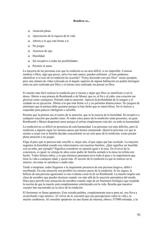 Rendirse es...



Atención plena.



Apreciación de la riqueza de la vida.



Abrirte a lo que está frente a ti.



No juzgar.



Ausencia de ego.



Humildad.



Ser receptivo a todas las posibilidades.



Permitir el amor.

La mayoría de las personas cree que la rendición es un acto difícil, si no imposible. Connota
rendirse a Dios, algo que pocos, salvo los más santos, pueden enfrentar. ¿Cómo podemos
identificar si el acto de la rendición ha ocurrido? “Estoy haciendo esto por Dios” suena ejemplar,
pero una cámara de vídeo colocada en el ángulo superior de alguna habitación no podría distinguir
entre un acto realizado por Dios y el mismo acto realizado sin pensar en Dios.
Es mucho más fácil realizar la rendición por ti mismo y dejar que Dios se manifieste si así lo
desea. Ábrete a una pintura de Rembrandt o de Monet, que es, al fin y al cabo, una creación tan
gloriosa como cualquiera. Préstale toda tu atención. Aprecia la profundidad de la imagen y el
cuidado en su ejecución. Ábrete a lo que está frente a ti y no permitas distracciones. No juzgues de
antemano que la pintura debe gustarte porque te han dicho que es maravillosa. No te fuerces a
responder para parecer inteligente o sensible.
Permite que la pintura sea el centro de tu atención, que es la esencia de la humildad. Sé receptivo a
cualquier reacción que puedas tener. Si todos estos pasos de la rendición están presentes, un gran
Rembrandt o Monet despertará amor porque el artista simplemente está ahí, en toda su humanidad.
La rendición no es difícil en presencia de esta humanidad. Las personas son más difíciles, pero la
rendición a alguien sigue los mismos pasos que hemos enumerado. Quizá la próxima vez que te
sientes a cenar con tu familia decidas concentrarte en un solo paso de la rendición, como prestar
plena atención o no juzgar.
Elige el paso que te parezca más sencillo o, mejor aún, el que sepas que has excluido. La mayoría
negamos la humildad cuando nos relacionamos con nuestras familias. ¿Qué significa ser humilde
con un niño, por ejemplo? Significa considerar su opinión igual a la tuya. En el nivel de la
conciencia, es igual; tu ventaja de años como padre de familia sentado a la mesa no refuta este
hecho. Todos fuimos niños, y lo que entonces pensamos tuvo todo el peso y la importancia que
tiene la vida a cualquier edad, y quizá más. El secreto de la rendición es que la realices en tu
interior, sin tratar se satisfacer a nadie más.
Tarde o temprano, todos llegamos a la inquietante presencia de una persona longeva, débil o
moribunda. En esta situación son posibles los mismos pasos de la rendición. Si los sigues, la
belleza de una persona agonizante es tan evidente como la de un Rembrandt. La muerte inspira una
clase de asombro que puedes alcanzar cuando vas más allá de la reacción automática del miedo.
Hace poco percibí esta sensación de asombro cuando supe de un fenómeno biológico que respalda
la noción de que la muerte está completamente entrelazada con la vida. Resulta que nuestros
cuerpos han encontrado ya la clave de la rendición.
El fenómeno se llama apoptosis. Esta extraña palabra, completamente nueva para mí, nos lleva a
un profundo viaje místico- Al volver de él, encontré que mis percepciones sobre la vida y la
muerte cambiaron. Al consultar apoptosis en una fuente de internet, obtuve 357000 entradas, y la

92

 