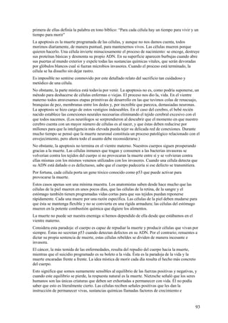 primera de ellas definía la palabra en tono bíblico: “Para cada célula hay un tiempo para vivir y un
tiempo para morir”
La apoptosis es la muerte programada de las células, y aunque no nos damos cuenta, todos
morimos diariamente, de manera puntual, para mantenernos vivos. Las células mueren porque
quieren hacerlo. Una célula invierte minuciosamente el proceso de nacimiento: se encoge, destruye
sus proteínas básicas y desmonta su propio ADN. En su superficie aparecen burbujas cuando abre
sus puertas al mundo exterior y expele todas las sustancias químicas vitales, que serán devoradas
por glóbulos blancos cual si fueran microbios invasores. Cuando el proceso está terminado, la
célula se ha disuelto sin dejar rastro.
Es imposible no sentirse conmovido por este detallado relato del sacrificio tan cuidadoso y
metódico de una célula.
No obstante, la parte mística está todavía por venir. La apoptosis no es, como podría suponerse, un
método para deshacerse de células enfermas o viejas. El proceso nos dio la, vida. En el vientre
materno todos atravesamos etapas primitivas de desarrollo en las que tuvimos colas de renacuajo,
branquias de pez, membranas entre los dedos y, por increíble que parezca, demasiadas neuronas.
La apoptosis se hizo cargo de estos vestigios indeseables. En el caso del cerebro, el bebé recién
nacido establece las conexiones neurales necesarias eliminando el tejido cerebral excesivo con el
que todos nacemos. (Los neurólogos se sorprendieron al descubrir que el momento en que nuestro
cerebro cuenta con un mayor número de células es al nacer, y que éstas deben reducirse por
millones para que la inteligencia más elevada pueda tejer su delicada red de conexiones. Durante
mucho tiempo se pensó que la muerte neuronal constituía un proceso patológico relacionado con el
envejecimiento, pero ahora todo el asunto debe reconsiderarse.)
No obstante, la apoptosis no termina en el vientre materno. Nuestros cuerpos siguen prosperando
gracias a la muerte. Las células inmunes que tragan y consumen a las bacterias invasoras se
volverían contra los tejidos del cuerpo si no provocaran la muerte entre sí y se volvieran contra
ellas mismas con los mismos venenos utilizados con los invasores. Cuando una célula detecta que
su ADN está dañado o es defectuoso, sabe que el cuerpo padecería si ese defecto se transmitiera.
Por fortuna, cada célula porta un gene tóxico conocido como p53 que puede activar para
provocarse la muerte.
Estos casos apenas son una mínima muestra. Los anatomistas saben desde hace mucho que las
células de la piel mueren en unos pocos días, que las células de la retina, de la sangre y el
estómago también tienen programadas vidas cortas para que sus tejidos puedan reponerse
rápidamente. Cada una muere por una razón específica. Las células de la piel deben mudarse para
que ésta se mantenga flexible y no se convierta en una rígida armadura; las células del estómago
mueren en la potente combustión química que digiere los alimentos.
La muerte no puede ser nuestra enemiga si hemos dependido de ella desde que estábamos en el
vientre materno.
Considera esta paradoja: el cuerpo es capaz de repudiar la muerte y producir células que vivan por
siempre. Éstas no secretan p53 cuando detectan defectos en su ADN. Por el contrario; renuentes a
dictar su propia sentencia de muerte, estas células rebeldes se dividen de manera incesante e
invasora.
El cáncer, la más temida de las enfermedades, resulta del repudio del cuerpo hacia la muerte,
mientras que el suicidio programado es su boleto a la vida. Ésta es la paradoja de la vida y la
muerte encaradas frente a frente. La idea mística de morir cada día resulta el hecho más concreto
del cuerpo.
Esto significa que somos sumamente sensibles al equilibrio de las fuerzas positivas y negativas, y
cuando este equilibrio se pierde, la respuesta natural es la muerte. Níetzsche señaló que los seres
humanos son las únicas criaturas que deben ser exhortadas a permanecer con vida. Él no podía
saber que esto es literalmente cierto. Las células reciben señales positivas que les dan la
instrucción de permanecer vivas, sustancias químicas llamadas factores de crecimiento e

93

 