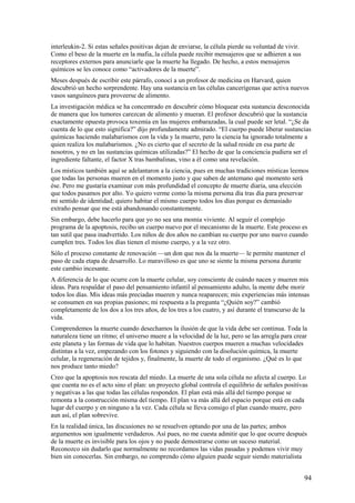 interleukin-2. Si estas señales positivas dejan de enviarse, la célula pierde su voluntad de vivir.
Como el beso de la muerte en la mafia,.la célula puede recibir mensajeros que se adhieren a sus
receptores externos para anunciarle que la muerte ha llegado. De hecho, a estos mensajeros
químicos se les conoce como “activadores de la muerte”.
Meses después de escribir este párrafo, conocí a un profesor de medicina en Harvard, quien
descubrió un hecho sorprendente. Hay una sustancia en las células cancerígenas que activa nuevos
vasos sanguíneos para proveerse de alimento.
La investigación médica se ha concentrado en descubrir cómo bloquear esta sustancia desconocida
de manera que los tumores carezcan de alimento y mueran. El profesor descubrió que la sustancia
exactamente opuesta provoca toxemia en las mujeres embarazadas, la cual puede ser letal. “¿Se da
cuenta de lo que esto significa?” dijo profundamente admirado. “El cuerpo puede liberar sustancias
químicas haciendo malabarismos con la vida y la muerte, pero la ciencia ha ignorado totalmente a
quien realiza los malabarismos. ¿No es cierto que el secreto de la salud reside en esa parte de
nosotros, y no en las sustancias químicas utilizadas?” El hecho de que la conciencia pudiera ser el
ingrediente faltante, el factor X tras bambalinas, vino a él como una revelación.
Los místicos también aquí se adelantaron a la ciencia, pues en muchas tradiciones místicas leemos
que todas las personas mueren en el momento justo y que saben de antemano qué momento será
ése. Pero me gustaría examinar con más profundidad el concepto de muerte diaria, una elección
que todos pasamos por alto. Yo quiero verme como la misma persona día tras día para preservar
mi sentido de identidad; quiero habitar el mismo cuerpo todos los días porque es demasiado
extraño pensar que me está abandonando constantemente.
Sin embargo, debe hacerlo para que yo no sea una momia viviente. Al seguir el complejo
programa de la apoptosis, recibo un cuerpo nuevo por el mecanismo de la muerte. Este proceso es
tan sutil que pasa inadvertido. Los niños de dos años no cambian su cuerpo por uno nuevo cuando
cumplen tres. Todos los días tienen el mismo cuerpo, y a la vez otro.
Sólo el proceso constante de renovación —un don que nos da la muerte— le permite mantener el
paso de cada etapa de desarrollo. Lo maravilloso es que uno se siente la misma persona durante
este cambio incesante.
A diferencia de lo que ocurre con la muerte celular, soy consciente de cuándo nacen y mueren mis
ideas. Para respaldar el paso del pensamiento infantil al pensamiento adulto, la mente debe morir
todos los días. Mis ideas más preciadas mueren y nunca reaparecen; mis experiencias más intensas
se consumen en sus propias pasiones; mi respuesta a la pregunta “¿Quién soy?” cambió
completamente de los dos a los tres años, de los tres a los cuatro, y así durante el transcurso de la
vida.
Comprendemos la muerte cuando desechamos la ilusión de que la vida debe ser continua. Toda la
naturaleza tiene un ritmo; el universo muere a la velocidad de la luz, pero se las arregla para crear
este planeta y las formas de vida que lo habitan. Nuestros cuerpos mueren a muchas velocidades
distintas a la vez, empezando con los fotones y siguiendo con la disolución química, la muerte
celular, la regeneración de tejidos y, finalmente, la muerte de todo el organismo. ¿Qué es lo que
nos produce tanto miedo?
Creo que la apoptosis nos rescata del miedo. La muerte de una sola célula no afecta al cuerpo. Lo
que cuenta no es el acto sino el plan: un proyecto global controla el equilibrio de señales positivas
y negativas a las que todas las células responden. El plan está más allá del tiempo porque se
remonta a la construcción misma del tiempo. El plan va más allá del espacio porque está en cada
lugar del cuerpo y en ninguno a la vez. Cada célula se lleva consigo el plan cuando muere, pero
aun así, el plan sobrevive.
En la realidad única, las discusiones no se resuelven optando por una de las partes; ambos
argumentos son igualmente verdaderos. Así pues, no me cuesta admitir que lo que ocurre después
de la muerte es invisible para los ojos y no puede demostrarse como un suceso material.
Reconozco sin dudarlo que normalmente no recordamos las vidas pasadas y podemos vivir muy
bien sin conocerlas. Sin embargo, no comprendo cómo alguien puede seguir siendo materialista

94

 