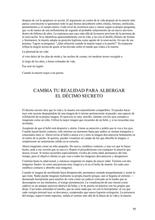 después de ver la apoptosis en acción. El argumento en contra de la vida después de la muerte sólo
parece convincente si ignoramos todo lo que hemos descubierto sobre células, fotones, moléculas,
pensamientos y el cuerpo entero. Cada nivel de existencia nace y muere según su propio programa,
que va de menos de una millonésima de segundo al probable renacimiento de un nuevo universo
dentro de billones de años. La esperanza que yace más allá de la muerte proviene de la promesa de
la renovación. Sí te identificas apasionadamente con la vida, y no con el desfile efímero de formas
y fenómenos, la muerte adopta su posición legítima como agente de la renovación. En uno de sus
poemas, Tagore se pregunta: “¿Qué ofrecerás cuando la muerte toque a tu puerta?” Su respuesta
refleja la alegría serena de quien se ha elevado sobre el miedo que rodea a la muerte:
La plenitud de mi vida:
el vino dulce de los días de otoño y las noches de verano, mi modesto tesoro recogido a
lo largo de los años, y horas colmadas de vida.
Ése será mi regalo
Cuando la muerte toque a mi puerta.

CAMBIA TU REALIDAD PARA ALBERGAR
EL DÉCIMO SECRETO
El décimo secreto dice que la vida y la muerte son naturalmente compatibles. Tú puedes hacer
tuyo este secreto despojándote de una imagen de ti mismo perteneciente al pasado: una especie de
exfoliación de tu propia imagen. El ejercicio es muy sencillo: siéntate con los ojos cerrados e
imagínate como un niño. Utiliza la mejor imagen que recuerdes de un bebé, y si no recuerdas una,
invéntala.
Asegúrate de que el bebé está despierto y alerta. Llama su atención y pídele que te vea a los ojos.
Cuando hayan hecho contacto, sólo mírense un momento hasta que ambos se sientan tranquilos y
conectados entre sí. Ahora invita al bebé a unirse a ti y mira la imagen desvanecerse lentamente en
el centro de tu pecho. Si quieres, puedes visualizar un campo de luz que absorbe la imagen, o
simplemente un sentimiento cálido en tu corazón.
Ahora imagínate como un niño pequeño. De nuevo, establece contacto, y una vez que lo hayas
hecho, pide a esa versión que se una a ti. Repite el procedimiento con cualquier tú anterior que
desees evocar. Si tienes recuerdos especialmente vividos de cierta edad, permanece ahí más
tiempo, pero el objetivo último es que veas a todas las imágenes desvanecerse y desaparecer.
Continúa hasta tu edad actual, y entonces imagínate en etapas de mayor edad. Termina con dos
imágenes finales: tú como una persona muy longeva y tú en el lecho de muerte. En cada caso
establece contacto y absorbe esas imágenes.
Cuando tu imagen de moribundo haya desaparecido, permanece sentado tranquilamente y siente lo
que resta. Nadie puede imaginar realmente su propia muerte porque, aun si llegaras al extremo —
demasiado horripilante para muchos de verte como un cadáver colocado en la tumba que se
descompone en sus elementos, el testigo permanecerá. La visualización de uno mismo como
cadáver es un antiguo ejercicio tántrico de India, y lo he puesto en práctica con los grupos que
dirijo. Casi todos entienden el meollo, que no tiene nada que ver con lo horripilante: al ver que
cada vestigio terrenal tuyo se desvanece, comprendes que nunca lograrás extinguirte. La presencia
del testigo, superviviente supremo, señala el camino más allá de la danza de la vida y la muerte.

95

 