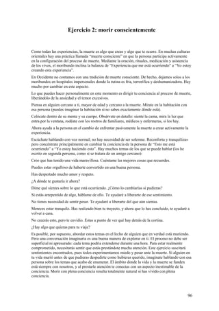 Ejercicio 2: morir conscientemente

Como todas las experiencias, la muerte es algo que creas y algo que te ocurre. En muchas culturas
orientales hay una práctica llamada “muerte consciente” en que la persona participa activamente
en la configuración del proceso de muerte. Mediante la oración, rituales, medicación y asistencia
de los vivos, el moribundo inclina la balanza de “Experiencia que me está ocurriendo” a “Yo estoy
creando esta experiencia”.
En Occidente no contamos con una tradición de muerte consciente. De hecho, dejamos solos a los
moribundos en hospitales impersonales donde la rutina es fría, terrorífica y deshumanizadora. Hay
mucho por cambiar en este aspecto.
Lo que puedes hacer personalmente en este momento es dirigir tu conciencia al proceso de muerte,
liberándolo de la ansiedad y el temor excesivos.
Piensa en alguien cercano a ti, mayor de edad y cercano a la muerte. Mírate en la habitación con
esa persona (puedes imaginar la habitación si no sabes exactamente dónde está).
Colócate dentro de su mente y su cuerpo. Obsérvate en detalle: siente la cama, mira la luz que
entra por la ventana, rodéate con los rostros de familiares, médicos y enfermeras, si los hay.
Ahora ayuda a la persona en el cambio de enfrentar pasivamente la muerte a crear activamente la
experiencia.
Escúchate hablando con voz normal; no hay necesidad de ser solemne. Reconforta y tranquiliza»
pero concéntrate principalmente en cambiar la conciencia de la persona de “Esto me está
ocurriendo” a “Yo estoy haciendo esto”. Hay muchos temas de los que se puede hablar (los he
escrito en segunda persona, como si se tratara de un amigo cercano):
Creo que has tenido una vida maravillosa. Cuéntame las mejores cosas que recuerdes.
Puedes estar orgulloso de haberte convertido en una buena persona.
Has despertado mucho amor y respeto.
¿A dónde te gustaría ir ahora?
Dime qué sientes sobre lo que está ocurriendo. ¿Cómo lo cambiarías si pudieras?
Si estás arrepentido de algo, háblame de ello. Te ayudaré a liberarte de ese sentimiento.
No tienes necesidad de sentir pesar. Te ayudaré a liberarte del que aún sientas.
Mereces estar tranquilo. Has realizado bien tu trayecto, y ahora que lo has concluido, te ayudaré a
volver a casa.
No creerás esto, pero te envidio. Estas a punto de ver qué hay detrás de la cortina.
¿Hay algo que quieras para tu viaje?
Es posible, por supuesto, abordar estos temas en el lecho de alguien que en verdad está muriendo.
Pero una conversación imaginaria es una buena manera de explorar en ti. El proceso no debe ser
superficial ni apresurado: cada tema podría extenderse durante una hora. Para estar realmente
comprometido, necesitarás sentir que estás prestándote mucha atención. Este ejercicio suscitará
sentimientos encontrados, pues todos experimentamos miedo y pesar ante la muerte. Si alguien en
tu vida murió antes de que pudieras despedirte como hubieras querido, imagínate hablando con esa
persona sobre los temas que acabo de enumerar. El ámbito donde la vida y la muerte se funden
está siempre con nosotros, y al prestarle atención te conectas con un aspecto inestimable de la
conciencia. Morir con plena conciencia resulta totalmente natural si has vivido con plena
conciencia.

96

 