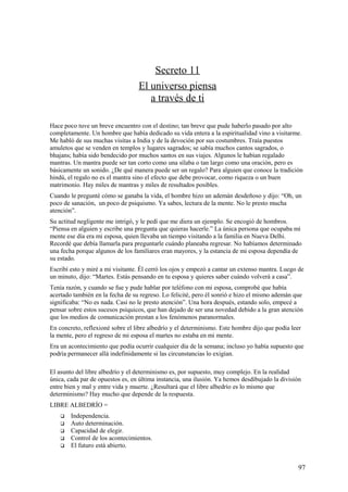 Secreto 11
El universo piensa
a través de ti
Hace poco tuve un breve encuentro con el destino; tan breve que pude haberlo pasado por alto
completamente. Un hombre que había dedicado su vida entera a la espiritualidad vino a visitarme.
Me habló de sus muchas visitas a India y de la devoción por sus costumbres. Traía puestos
amuletos que se venden en templos y lugares sagrados; se sabía muchos cantos sagrados, o
bhajans; había sido bendecido por muchos santos en sus viajes. Algunos le habían regalado
mantras. Un mantra puede ser tan corto como una sílaba o tan largo como una oración, pero es
básicamente un sonido. ¿De qué manera puede ser un regalo? Para alguien que conoce la tradición
hindú, el regalo no es el mantra sino el efecto que debe provocar, como riqueza o un buen
matrimonio. Hay miles de mantras y miles de resultados posibles.
Cuando le pregunté cómo se ganaba la vida, el hombre hizo un ademán desdeñoso y dijo: “Oh, un
poco de sanación, un poco de psiquismo. Ya sabes, lectura de la mente. No le presto mucha
atención”.
Su actitud negligente me intrigó, y le pedí que me diera un ejemplo. Se encogió de hombros.
“Piensa en alguien y escribe una pregunta que quieras hacerle.” La única persona que ocupaba mi
mente ese día era mi esposa, quien llevaba un tiempo visitando a la familia en Nueva Delhi.
Recordé que debía llamarla para preguntarle cuándo planeaba regresar. No habíamos determinado
una fecha porque algunos de los familiares eran mayores, y la estancia de mi esposa dependía de
su estado.
Escribí esto y miré a mi visitante. Él cerró los ojos y empezó a cantar un extenso mantra. Luego de
un minuto, dijo: “Martes. Estás pensando en tu esposa y quieres saber cuándo volverá a casa”.
Tenía razón, y cuando se fue y pude hablar por teléfono con mi esposa, comprobé que había
acertado también en la fecha de su regreso. Lo felicité, pero él sonrió e hizo el mismo ademán que
significaba: “No es nada. Casi no le presto atención”. Una hora después, estando solo, empecé a
pensar sobre estos sucesos psíquicos, que han dejado de ser una novedad debido a la gran atención
que los medios de comunicación prestan a los fenómenos paranormales.
En concreto, reflexioné sobre el libre albedrío y el determinismo. Este hombre dijo que podía leer
la mente, pero el regreso de mi esposa el martes no estaba en mi mente.
Era un acontecimiento que podía ocurrir cualquier día de la semana; incluso yo había supuesto que
podría permanecer allá indefinidamente si las circunstancias lo exigían.
El asunto del libre albedrío y el determinismo es, por supuesto, muy complejo. En la realidad
única, cada par de opuestos es, en última instancia, una ilusión. Ya hemos desdibujado la división
entre bien y mal y entre vida y muerte. ¿Resultará que el libre albedrío es lo mismo que
determinismo? Hay mucho que depende de la respuesta.
LIBRE ALBEDRÍO =






Independencia.
Auto determinación.
Capacidad de elegir.
Control de los acontecimientos.
El futuro está abierto.

97

 