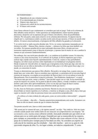 DETERMINISMO =






Dependencia de una voluntad externa.
El yo determinado por el destino.
Alguien más elige por ti.
Ausencia de control de los acontecimientos.
El futuro está cerrado.

Estas frases esbozan lo que comúnmente se considera que está en juego. Todo en la columna de
libre albedrío suena atractivo. Todos queremos ser independientes; tomar nuestras propias
decisiones; despertar con la esperanza de que el futuro está abierto y lleno de posibilidades
infinitas. Por otra parte, nada suena atractivo en la columna determinismo. Si alguien más ha
elegido por ti, si permaneces atado a un plan escrito antes de que nacieras, el futuro no puede estar
abierto. Al menos emocionalmente, el prospecto del libre albedrío ha ganado ya la discusión.
Y en cierto nivel ya nadie necesita ahondar más. Si tú y yo somos marionetas manejadas por un
titiritero invisible —llámese Dios, destino o karma—, entonces los hilos que tiran también son
invisibles. No tenemos pruebas de no estar realizando elecciones libres, excepto por esos
momentos espeluznantes como el descrito al principio, y quienes leen la mente no van a cambiar la
manera en que actuamos fundamentalmente.
Sin embargo, hay una razón para ahondar más, y se condensa en la palabra vasana. En sánscrito,
vasana es una causa inconsciente. Es el software de la psique, la fuerza impulsora que te hace
realizar algo cuando crees hacerlo espontáneamente. Como tal, vasana es muy perturbadora.
Imagina a un robot cuyas acciones están impulsadas en su totalidad por un programa interno.
Desde el punto de vista del robot, no importa que el programa exista, hasta que algo sale mal. La
ilusión de no ser un robot se derrumba sí el software falla, pues si el robot quiere hacer algo y no
puede, ya conocemos la razón.
Vasana es determinismo que parece libre albedrío. Recuerdo a mi amigo Jean, a quien conozco
desde hace casi veinte años. Jean se considera muy espiritual, y a principios de los noventa llegó al
extremo de renunciar a su empleo en un periódico de Denver para vivir en un ashram al oeste de
Massachusetts. Pero la atmósfera le pareció sofocante. “Son hinduistas clandestinos”, se quejó.
“No hacen más que rezar, cantar y meditar.” Jean decidió seguir con su vida. Se ha enamorado de
un par de mujeres sin casarse. No te gusta la idea de sentar cabeza, y tiende a mudarse a un estado
distinto cada cuatro años aproximadamente. (Una vez me dijo que luego de hacer cuentas
descubrió que ha vivido en cuarenta casas diferentes desde que nació.)
Un día, Jean me llamó para contarme una historia. Durante la cita con una mujer que había
desarrollado un interés repentino en el sufismo, y mientras se dirigían a casa, ella le dijo a Jean que
según su maestro sufí, todas las personas tienen una característica preponderante.
¿Te refieres a lo más evidente de cada quien, como ser extrovertido o introvertido? —preguntó
Jean.
No, no evidente —dijo ella—. Nuestra característica preponderante está oculta. Actuamos con
base en ella sin damos cuenta de que lo estamos haciendo.
Tan pronto escuchó esto, Jean se sintió emocionado.
“Me asomé por la ventana del auto, y de repente entendí”, me dijo. “Soy indeciso. Sólo me siento
cómodo cuando puedo tener ambos lados de una situación sin comprometerme con ninguna.” De
un momento a otro, muchas cosas cobraron sentido. Jean pudo entender por qué entró en un

ashram pero no se sintió parte del grupo. Entendió por qué se enamoraba de las mujeres,
pero siempre se concentraba en sus defectos. Muchas más cosas salieron a la luz. Jean se
queja de su familia pero siempre pasa la Navidad con ellos. Se considera un experto en
cada una de las materias que ha estudiado —han sido muchas— pero no se gana la vida
ejerciendo ninguna de ellas. Es, sin lugar a dudas, un indeciso empedernido. Y como
98

 
