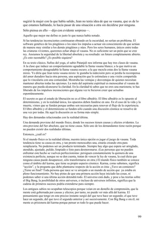 sugirió la mujer con la que había salido, Jean no tenía idea de que su vasana, que es de lo
que estamos hablando, lo hacía pasar de una situación a otra sin decidirse por ninguna.
Sólo piensa en ello —dijo con evidente sorpresa—.
Aquello que mejor me define es justo lo que nunca había notado.
Si las tendencias inconscientes continuaran obrando en la oscuridad, no serían un problema. El
software genético de los pingüinos o los núes los impulsa a actuar sin conocimiento de que actúan
de manera muy similar a los demás pingüinos y núes. Pero los seres humanos, únicos entre todas
las criaturas vivientes, queremos echar abajo el vasana. No es suficiente ser un peón que se cree
rey. Ansiamos la seguridad de la libertad absoluta y su resultado: un futuro completamente abierto.
¿Es esto razonable? ¿Es posible siquiera?
En su texto clásico, Sufras del yoga, el sabio Patanjali nos informa que hay tres clases de vasana.
A la clase que induce un comportamiento agradable la llama vasana blanco; a la que motiva un
comportamiento desagradable la llama vasana oscuro; a la que mezcla estas dos la llama vasana
mixto. Yo diría que Jean tenía vasana mixto: le gustaba la indecisión pero se perdía la recompensa
del amor duradero hacia otra persona, una aspiración que lo estimulara o una visión compartida
que lo vincularía con una comunidad. Mostraba las ventajas y desventajas de quienes necesitan
mantener abiertas todas las opciones. La meta del aspirante espiritual es menoscabar el vasana de
manera que pueda alcanzarse la claridad. En la claridad tú sabes que no eres una marioneta; te has
liberado de los impulsos inconscientes que alguna vez te hicieron creer que actuabas
espontáneamente.
El secreto es que el estado de liberación no es el libre albedrío. El libre albedrío es lo opuesto al
determinismo, y en la realidad única, los opuestos deben fundirse en uno. En el caso de la vida y la
muerte, vimos que se funden porque ambas son necesarias para renovar el flujo de la experiencia.
El libre albedrío y el determinismo se funden sólo cuando una discusión cósmica se resuelve de
una vez por todas. He aquí la discusión en su forma más simple.
Hay dos demandas relacionadas con la realidad última.
Una demanda proviene del mundo físico, donde los sucesos tienen causas y efectos evidentes. La
otra proviene del Ser absoluto, que no tiene causa. Sólo uno de los demandantes tiene razón porque
no pueden existir dos realidades últimas.
Entonces, ¿cuál es?
Si el mundo físico es la realidad última, nuestra única opción es jugar el juego de vasana. Toda
tendencia tiene su causa en otra, y tan pronto menoscabes una, estarás creando otra para
remplazaría. No podemos ser un producto terminado. Siempre hay algo que espera ser arreglado,
atendido, ajustado, pulido, limpiado o listo para desmoronarse. (Las personas que no pueden
enfrentar este hecho se vuelven perfeccíonistas: persiguen constantemente la quimera de una
existencia perfecta; aunque no se den cuenta, tratan de vencer la ley de vasana, la cual dicta que
ninguna causa puede desaparecer, sólo transformarse en otra.) El mundo físico también se conoce
como el ámbito del karma, que tiene su propio aspecto cósmico. Karma, como sabemos, significa
“acción”, y la pregunta que debe plantearse respecto de la acción es ésta: ¿Tuvo un comienzo?
¿Tiene un final? Toda persona que nace se ve arrojado a un mundo de acción que ya estaba en
pleno funcionamiento. No hay pistas de que una primera acción haya iniciado las cosas, ni
podemos saber si una última acción detendrá todo. El universo está dado, y pese a las teorías sobre
el Big Bang, la posibilidad de otros universos, o incluso de universos infinitos, significa que la
cadena de primeros sucesos podría extenderse para siempre.
Los antiguos sabios no ocupaban telescopios porque veían en un destello de comprensión, que la
mente está gobernada por causas y efectos; por tanto, no puede ver más allá del karma. El
pensamiento que tengo en este preciso instante surgió del que tuve hace un segundo; el que tuve
hace un segundo, del que tuve el segundo anterior y así sucesivamente. Con Big Bang o sin él, mi
mente es prisionera del karma porque pensar es todo lo que puede hacer.

99

 