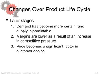 2-25Copyright ©2013 Pearson Education, Inc. publishing as Prentice Hall.
Changes Over Product Life Cycle
• Later stages
1. Demand has become more certain, and
supply is predictable
2. Margins are lower as a result of an increase
in competitive pressure
3. Price becomes a significant factor in
customer choice
 