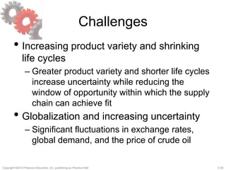 2-30Copyright ©2013 Pearson Education, Inc. publishing as Prentice Hall.
Challenges
• Increasing product variety and shrinking
life cycles
– Greater product variety and shorter life cycles
increase uncertainty while reducing the
window of opportunity within which the supply
chain can achieve fit
• Globalization and increasing uncertainty
– Significant fluctuations in exchange rates,
global demand, and the price of crude oil
 