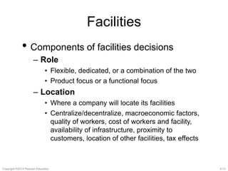 Facilities 
• Components of facilities decisions 
– Role 
• Flexible, dedicated, or a combination of the two 
• Product focus or a functional focus 
– Location 
• Where a company will locate its facilities 
• Centralize/decentralize, macroeconomic factors, 
quality of workers, cost of workers and facility, 
availability of infrastructure, proximity to 
customers, location of other facilities, tax effects 
Copyright ©2013 Pearson Education. 3-13 
 