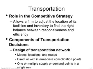 Transportation 
• Role in the Competitive Strategy 
– Allows a firm to adjust the location of its 
facilities and inventory to find the right 
balance between responsiveness and 
efficiency 
• Components of Transportation 
Decisions 
– Design of transportation network 
• Modes, locations, and routes 
• Direct or with intermediate consolidation points 
• One or multiple supply or demand points in a 
single run 
Copyright ©2013 Pearson Education. 3-27 
 