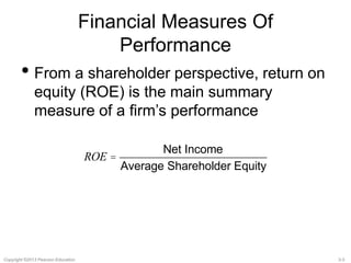Financial Measures Of 
Performance 
• From a shareholder perspective, return on 
equity (ROE) is the main summary 
measure of a firm’s performance 
ROE = 
Net Income 
Average Shareholder Equity 
Copyright ©2013 Pearson Education. 3-3 
 