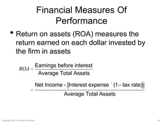 Financial Measures Of 
Performance 
• Return on assets (ROA) measures the 
return earned on each dollar invested by 
the firm in assets 
ROA = 
Earnings before interest 
Average Total Assets 
= 
Net Income + Interest expense ´(1– tax rate) é 
ë 
ù 
û 
Average Total Assets 
Copyright ©2013 Pearson Education. 3-4 
 