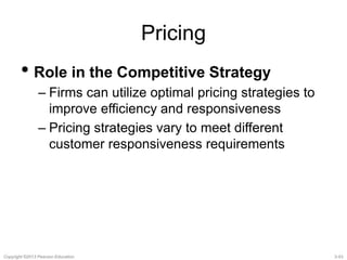 Pricing 
• Role in the Competitive Strategy 
– Firms can utilize optimal pricing strategies to 
improve efficiency and responsiveness 
– Pricing strategies vary to meet different 
customer responsiveness requirements 
Copyright ©2013 Pearson Education. 3-43 
 