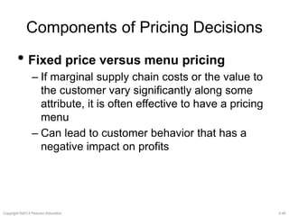 Components of Pricing Decisions 
• Fixed price versus menu pricing 
– If marginal supply chain costs or the value to 
the customer vary significantly along some 
attribute, it is often effective to have a pricing 
menu 
– Can lead to customer behavior that has a 
negative impact on profits 
Copyright ©2013 Pearson Education. 3-45 
 