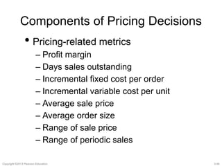 Components of Pricing Decisions 
• Pricing-related metrics 
– Profit margin 
– Days sales outstanding 
– Incremental fixed cost per order 
– Incremental variable cost per unit 
– Average sale price 
– Average order size 
– Range of sale price 
– Range of periodic sales 
Copyright ©2013 Pearson Education. 3-46 
 