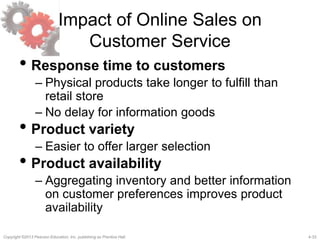 4-33Copyright ©2013 Pearson Education, Inc. publishing as Prentice Hall.
Impact of Online Sales on
Customer Service
• Response time to customers
– Physical products take longer to fulfill than
retail store
– No delay for information goods
• Product variety
– Easier to offer larger selection
• Product availability
– Aggregating inventory and better information
on customer preferences improves product
availability
 