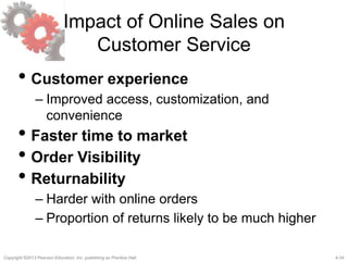4-34Copyright ©2013 Pearson Education, Inc. publishing as Prentice Hall.
Impact of Online Sales on
Customer Service
• Customer experience
– Improved access, customization, and
convenience
• Faster time to market
• Order Visibility
• Returnability
– Harder with online orders
– Proportion of returns likely to be much higher
 