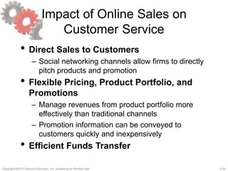 4-35Copyright ©2013 Pearson Education, Inc. publishing as Prentice Hall.
Impact of Online Sales on
Customer Service
• Direct Sales to Customers
– Social networking channels allow firms to directly
pitch products and promotion
• Flexible Pricing, Product Portfolio, and
Promotions
– Manage revenues from product portfolio more
effectively than traditional channels
– Promotion information can be conveyed to
customers quickly and inexpensively
• Efficient Funds Transfer
 