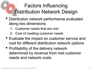 4-4Copyright ©2013 Pearson Education, Inc. publishing as Prentice Hall.
Factors Influencing
Distribution Network Design
• Distribution network performance evaluated
along two dimensions
1. Customer needs that are met
2. Cost of meeting customer needs
• Evaluate the impact on customer service and
cost for different distribution network options
• Profitability of the delivery network
determined by revenue from met customer
needs and network costs
 