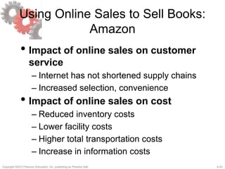 4-43Copyright ©2013 Pearson Education, Inc. publishing as Prentice Hall.
Using Online Sales to Sell Books:
Amazon
• Impact of online sales on customer
service
– Internet has not shortened supply chains
– Increased selection, convenience
• Impact of online sales on cost
– Reduced inventory costs
– Lower facility costs
– Higher total transportation costs
– Increase in information costs
 