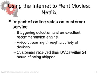 4-50Copyright ©2013 Pearson Education, Inc. publishing as Prentice Hall.
Using the Internet to Rent Movies:
Netflix
• Impact of online sales on customer
service
– Staggering selection and an excellent
recommendation engine
– Video streaming through a variety of
devices
– Customers received their DVDs within 24
hours of being shipped
 