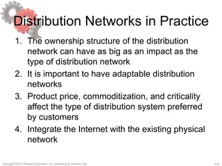 4-53Copyright ©2013 Pearson Education, Inc. publishing as Prentice Hall.
Distribution Networks in Practice
1. The ownership structure of the distribution
network can have as big as an impact as the
type of distribution network
2. It is important to have adaptable distribution
networks
3. Product price, commoditization, and criticality
affect the type of distribution system preferred
by customers
4. Integrate the Internet with the existing physical
network
 