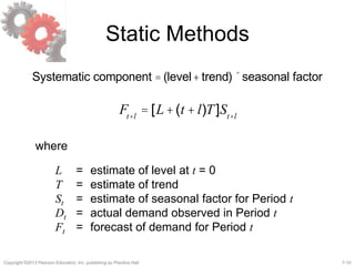 7-10Copyright ©2013 Pearson Education, Inc. publishing as Prentice Hall.
Static Methods
Systematic component = (level+ trend)´seasonal factor
Ft+l
= [L+(t + l)T]St+l
where
L = estimate of level at t = 0
T = estimate of trend
St = estimate of seasonal factor for Period t
Dt = actual demand observed in Period t
Ft = forecast of demand for Period t
 