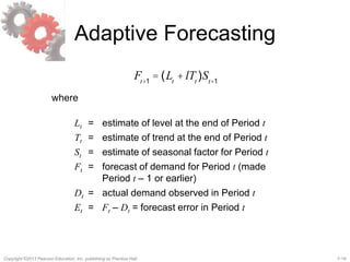 7-19Copyright ©2013 Pearson Education, Inc. publishing as Prentice Hall.
Adaptive Forecasting
Ft+1
= (Lt
+ lTt
)St+1
where
Lt = estimate of level at the end of Period t
Tt = estimate of trend at the end of Period t
St = estimate of seasonal factor for Period t
Ft = forecast of demand for Period t (made
Period t – 1 or earlier)
Dt = actual demand observed in Period t
Et = Ft – Dt = forecast error in Period t
 