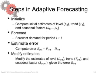 7-20Copyright ©2013 Pearson Education, Inc. publishing as Prentice Hall.
Steps in Adaptive Forecasting
• Initialize
– Compute initial estimates of level (L0), trend (T0),
and seasonal factors (S1,…,Sp)
• Forecast
– Forecast demand for period t + 1
• Estimate error
– Compute error Et+1 = Ft+1 – Dt+1
• Modify estimates
– Modify the estimates of level (Lt+1), trend (Tt+1), and
seasonal factor (St+p+1), given the error Et+1
 