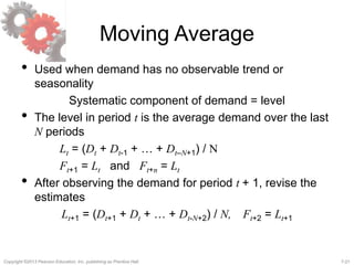 7-21Copyright ©2013 Pearson Education, Inc. publishing as Prentice Hall.
Moving Average
• Used when demand has no observable trend or
seasonality
Systematic component of demand = level
• The level in period t is the average demand over the last
N periods
Lt = (Dt + Dt-1 + … + Dt–N+1) / N
Ft+1 = Lt and Ft+n = Lt
• After observing the demand for period t + 1, revise the
estimates
Lt+1 = (Dt+1 + Dt + … + Dt-N+2) / N, Ft+2 = Lt+1
 