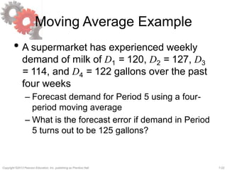 7-22Copyright ©2013 Pearson Education, Inc. publishing as Prentice Hall.
Moving Average Example
• A supermarket has experienced weekly
demand of milk of D1 = 120, D2 = 127, D3
= 114, and D4 = 122 gallons over the past
four weeks
– Forecast demand for Period 5 using a four-
period moving average
– What is the forecast error if demand in Period
5 turns out to be 125 gallons?
 