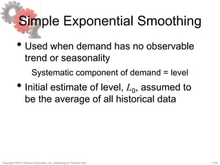 7-24Copyright ©2013 Pearson Education, Inc. publishing as Prentice Hall.
Simple Exponential Smoothing
• Used when demand has no observable
trend or seasonality
Systematic component of demand = level
• Initial estimate of level, L0, assumed to
be the average of all historical data
 