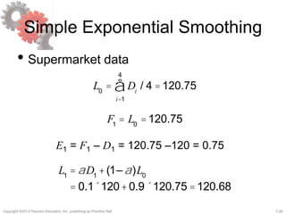 7-26Copyright ©2013 Pearson Education, Inc. publishing as Prentice Hall.
Simple Exponential Smoothing
• Supermarket data
L0
= Di
i=1
4
å / 4 =120.75
F1
= L0
=120.75
E1 = F1 – D1 = 120.75 –120 = 0.75
L1
= aD1
+(1–a)L0
= 0.1´120+0.9´120.75 =120.68
 