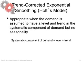 7-27Copyright ©2013 Pearson Education, Inc. publishing as Prentice Hall.
Trend-Corrected Exponential
Smoothing (Holt’s Model)
• Appropriate when the demand is
assumed to have a level and trend in the
systematic component of demand but no
seasonality
Systematic component of demand = level + trend
 