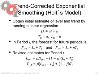 7-28Copyright ©2013 Pearson Education, Inc. publishing as Prentice Hall.
Trend-Corrected Exponential
Smoothing (Holt’s Model)
• Obtain initial estimate of level and trend by
running a linear regression
Dt = at + b
T0 = a, L0 = b
• In Period t, the forecast for future periods is
Ft+1 = Lt + Tt and Ft+n = Lt + nTt
• Revised estimates for Period t
Lt+1 = aDt+1 + (1 – a)(Lt + Tt)
Tt+1 = b(Lt+1 – Lt) + (1 – b)Tt
 