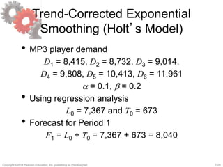 7-29Copyright ©2013 Pearson Education, Inc. publishing as Prentice Hall.
Trend-Corrected Exponential
Smoothing (Holt’s Model)
• MP3 player demand
D1 = 8,415, D2 = 8,732, D3 = 9,014,
D4 = 9,808, D5 = 10,413, D6 = 11,961
a = 0.1, b = 0.2
• Using regression analysis
L0 = 7,367 and T0 = 673
• Forecast for Period 1
F1 = L0 + T0 = 7,367 + 673 = 8,040
 