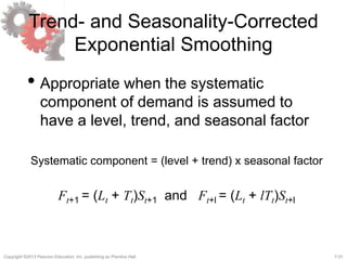 7-31Copyright ©2013 Pearson Education, Inc. publishing as Prentice Hall.
Trend- and Seasonality-Corrected
Exponential Smoothing
• Appropriate when the systematic
component of demand is assumed to
have a level, trend, and seasonal factor
Systematic component = (level + trend) x seasonal factor
Ft+1 = (Lt + Tt)St+1 and Ft+l = (Lt + lTt)St+l
 