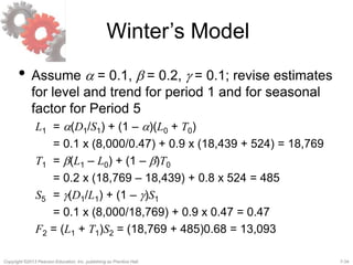 7-34Copyright ©2013 Pearson Education, Inc. publishing as Prentice Hall.
Winter’s Model
• Assume a = 0.1, b = 0.2, g = 0.1; revise estimates
for level and trend for period 1 and for seasonal
factor for Period 5
L1 = a(D1/S1) + (1 – a)(L0 + T0)
= 0.1 x (8,000/0.47) + 0.9 x (18,439 + 524) = 18,769
T1 = b(L1 – L0) + (1 – b)T0
= 0.2 x (18,769 – 18,439) + 0.8 x 524 = 485
S5 = g(D1/L1) + (1 – g)S1
= 0.1 x (8,000/18,769) + 0.9 x 0.47 = 0.47
F2 = (L1 + T1)S2 = (18,769 + 485)0.68 = 13,093
 