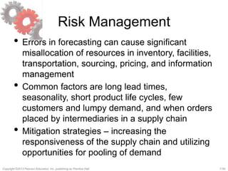 7-50Copyright ©2013 Pearson Education, Inc. publishing as Prentice Hall.
Risk Management
• Errors in forecasting can cause significant
misallocation of resources in inventory, facilities,
transportation, sourcing, pricing, and information
management
• Common factors are long lead times,
seasonality, short product life cycles, few
customers and lumpy demand, and when orders
placed by intermediaries in a supply chain
• Mitigation strategies – increasing the
responsiveness of the supply chain and utilizing
opportunities for pooling of demand
 